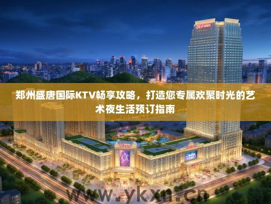 郑州盛唐国际KTV畅享攻略，打造您专属欢聚时光的艺术夜生活预订指南