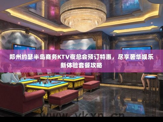 郑州约瑟半岛商务KTV夜总会预订特惠，尽享奢华娱乐新体验套餐攻略