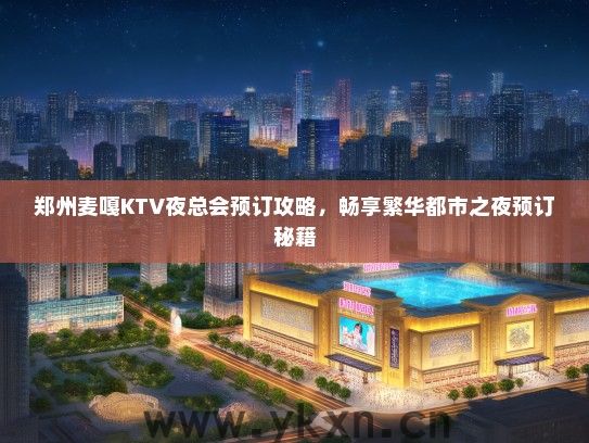 郑州麦嘎KTV夜总会预订攻略，畅享繁华都市之夜预订秘籍