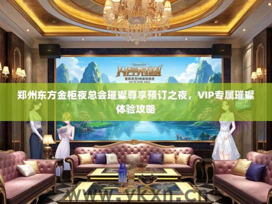 郑州东方金柜夜总会璀璨尊享预订之夜，VIP专属璀璨体验攻略