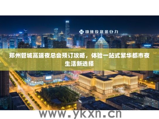 郑州管城高端夜总会预订攻略，体验一站式繁华都市夜生活新选择